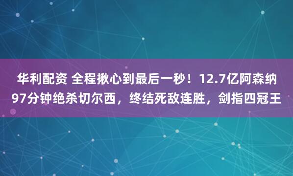 华利配资 全程揪心到最后一秒！12.7亿阿森纳97分钟绝杀切尔西，终结死敌连胜，剑指四冠王