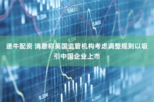 速牛配资 消息称英国监管机构考虑调整规则以吸引中国企业上市