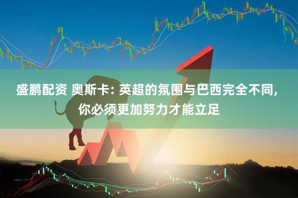 盛鹏配资 奥斯卡: 英超的氛围与巴西完全不同, 你必须更加努力才能立足