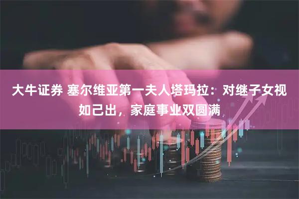 大牛证券 塞尔维亚第一夫人塔玛拉：对继子女视如己出，家庭事业双圆满