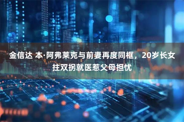 金信达 本·阿弗莱克与前妻再度同框,20岁长女拄双拐就医惹父母担忧