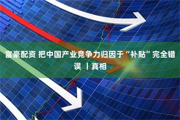 富豪配资 把中国产业竞争力归因于“补贴”完全错误 丨真相
