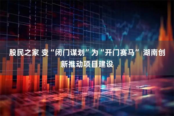 股民之家 变“闭门谋划”为“开门赛马” 湖南创新推动项目建设