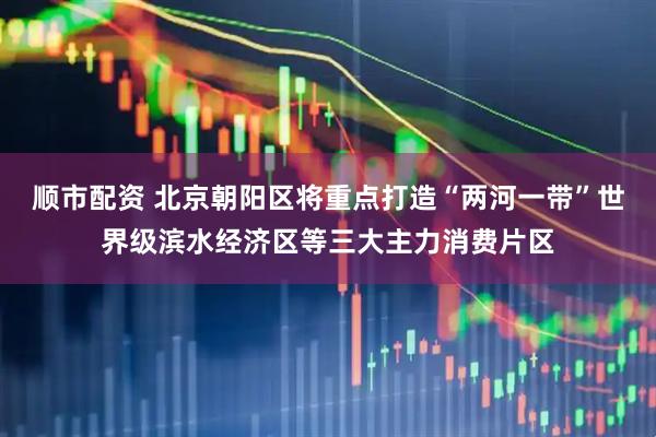 顺市配资 北京朝阳区将重点打造“两河一带”世界级滨水经济区等三大主力消费片区