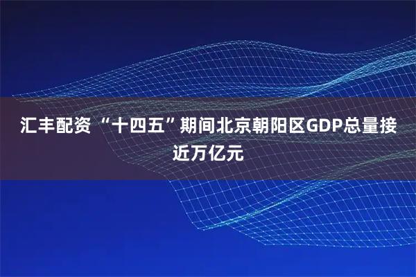 汇丰配资 “十四五”期间北京朝阳区GDP总量接近万亿元