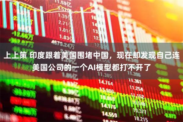 上上策 印度跟着美国围堵中国，现在却发现自己连美国公司的一个AI模型都打不开了