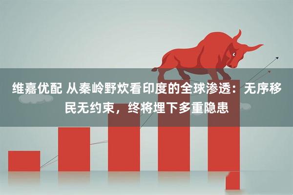 维嘉优配 从秦岭野炊看印度的全球渗透：无序移民无约束，终将埋下多重隐患