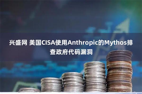 兴盛网 美国CISA使用Anthropic的Mythos排查政府代码漏洞