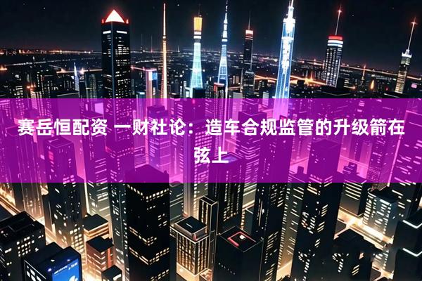 赛岳恒配资 一财社论：造车合规监管的升级箭在弦上