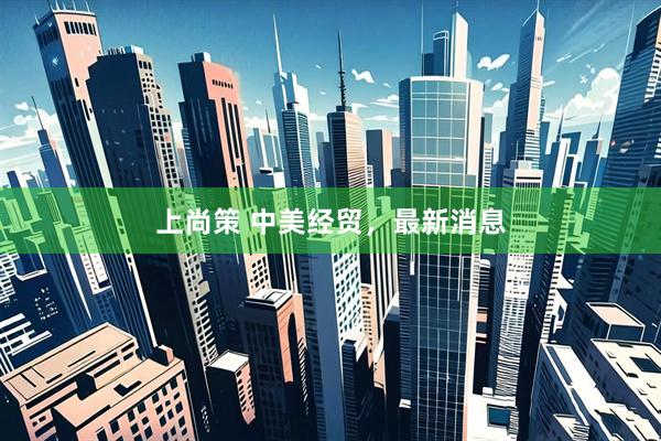 上尚策 中美经贸，最新消息