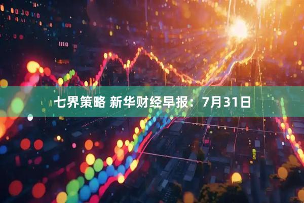 七界策略 新华财经早报：7月31日