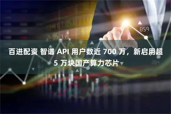 百进配资 智谱 API 用户数近 700 万，新启用超 5 万块国产算力芯片