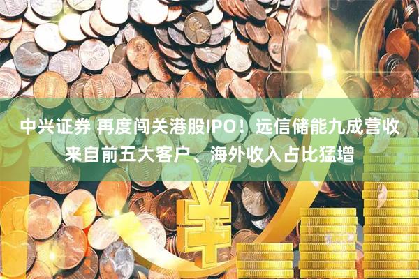 中兴证券 再度闯关港股IPO！远信储能九成营收来自前五大客户、海外收入占比猛增